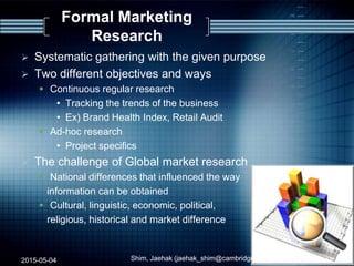 Formal Marketing
Research
 Systematic gathering with the given purpose
 Two different objectives and ways
 Continuous regular research
• Tracking the trends of the business
• Ex) Brand Health Index, Retail Audit
 Ad-hoc research
• Project specifics
 The challenge of Global market research
 National differences that influenced the way
information can be obtained
 Cultural, linguistic, economic, political,
religious, historical and market difference
2015-05-04 Shim, Jaehak (jaehak_shim@cambridgejbs.net) 14
 