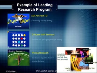 Q Quest (AMI Sensory)
Product and packaging concept testing
2009/4/18 n 13World class research throughout Asia
AMI Sensory: Facial Scale
How much do you like this product altogether?
How much do you like the look of the product?
How much do you like the feeling of this product
in your mouth?
How much do you like the taste of this product?
- Page 1 -N:MIRANDAADCHECKSTD-RPT.PPT
Confidential
AdCheckTM
AMI AdCheckTM
Advertising concept testing
Example of Leading
Research Program
Pricing Research
Pricing Research
Invaluable input to effective
pricing decision
2015-05-04 17Shim, Jaehak (jaehak_shim@cambridgejbs.net)
 