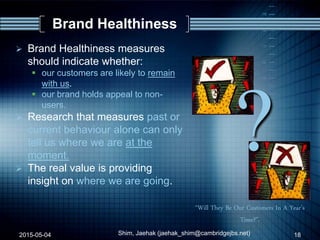 ?
“Will They Be Our Customers In A Year’s
Time?”.
Brand Healthiness
 Brand Healthiness measures
should indicate whether:
 our customers are likely to remain
with us.
 our brand holds appeal to non-
users.
 Research that measures past or
current behaviour alone can only
tell us where we are at the
moment.
 The real value is providing
insight on where we are going.
2015-05-04 18Shim, Jaehak (jaehak_shim@cambridgejbs.net)
 