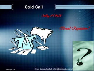 Cold Call
2015-05-04 Shim, Jaehak (jaehak_shim@cambridgejbs.net) 2
Why CSR
Brand Reputation.?
 