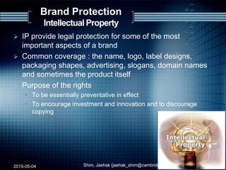 Brand Protection
Intellectual Property
 IP provide legal protection for some of the most
important aspects of a brand
 Common coverage : the name, logo, label designs,
packaging shapes, advertising, slogans, domain names
and sometimes the product itself
 Purpose of the rights
 To be essentially preventative in effect
 To encourage investment and innovation and to discourage
copying
2015-05-04 Shim, Jaehak (jaehak_shim@cambridgejbs.net) 20
 