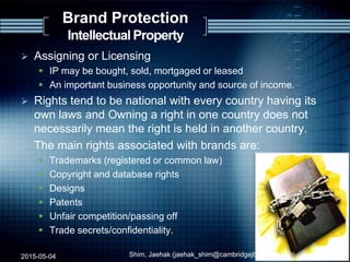  Assigning or Licensing
 IP may be bought, sold, mortgaged or leased
 An important business opportunity and source of income.
 Rights tend to be national with every country having its
own laws and Owning a right in one country does not
necessarily mean the right is held in another country.
 The main rights associated with brands are:
 Trademarks (registered or common law)
 Copyright and database rights
 Designs
 Patents
 Unfair competition/passing off
 Trade secrets/confidentiality.
2015-05-04 Shim, Jaehak (jaehak_shim@cambridgejbs.net) 21
Brand Protection
Intellectual Property
 