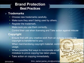  Trademarks
 Choose new trademarks carefully.
 Make sure they aren‟t being used by others.
 Register the trademark.
 Make sure you use them correctly.
 Control their use when licensing and Take action against misuse
 Copyright
 Ensure that with any creative work from an outside supplier the
copyright is transferred to you.
 When merchandising copyright material, control and monitor
usage.
 Where possible find ways to incorporate small but deliberate
mistakes to prove copying has taken place.
 Take action on copying immediately.
2015-05-04 Shim, Jaehak (jaehak_shim@cambridgejbs.net) 22
Brand Protection
Best Practices
 