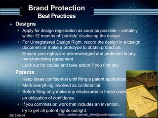  Designs
 Apply for design registration as soon as possible – certainly
within 12 months of „publicly‟ disclosing the design.
 For Unregistered Design Right, record the design in a design
document or make a prototype to obtain protection.
 Ensure your rights are acknowledged and protected in any
merchandising agreement.
 Look out for copies and take action if you find any.
 Patents
 Keep ideas confidential until filing a patent application.
 Mark everything involved as confidential.
 Before filing only make any disclosures to those under
an obligation of confidence
 If you commission work that includes an invention,
try to get all patent rights outright.
2015-05-04 Shim, Jaehak (jaehak_shim@cambridgejbs.net) 23
Brand Protection
Best Practices
 