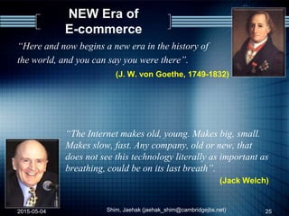 NEW Era of
E-commerce
“Here and now begins a new era in the history of
the world, and you can say you were there”.
(J. W. von Goethe, 1749-1832)
“The Internet makes old, young. Makes big, small.
Makes slow, fast. Any company, old or new, that
does not see this technology literally as important as
breathing, could be on its last breath”.
(Jack Welch)
2015-05-04 Shim, Jaehak (jaehak_shim@cambridgejbs.net) 25
 