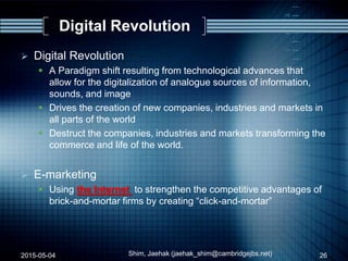 Digital Revolution
2015-05-04 Shim, Jaehak (jaehak_shim@cambridgejbs.net) 26
 Digital Revolution
 A Paradigm shift resulting from technological advances that
allow for the digitalization of analogue sources of information,
sounds, and image
 Drives the creation of new companies, industries and markets in
all parts of the world
 Destruct the companies, industries and markets transforming the
commerce and life of the world.
 E-marketing
 Using the Internet to strengthen the competitive advantages of
brick-and-mortar firms by creating “click-and-mortar”
 