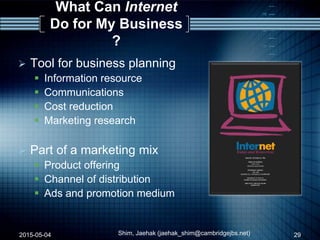 What Can Internet
Do for My Business
?
 Tool for business planning
 Information resource
 Communications
 Cost reduction
 Marketing research
 Part of a marketing mix
 Product offering
 Channel of distribution
 Ads and promotion medium
2015-05-04 29Shim, Jaehak (jaehak_shim@cambridgejbs.net)
 
