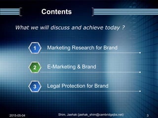 Contents
1
E-Marketing & Brand2
Marketing Research for Brand
3 Legal Protection for Brand
2015-05-04 Shim, Jaehak (jaehak_shim@cambridgejbs.net)
What we will discuss and achieve today ?
3
 