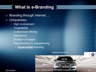 What Is e-Branding
 Branding through Internet….
 Uniqueness..
 High involvement
 Targetability
 Customized offering
 Interactivity
 Duration of impact
 Representing vs. experiencing
• Experiential branding
www.bmw.com
2015-05-04 33Shim, Jaehak (jaehak_shim@cambridgejbs.net)
 