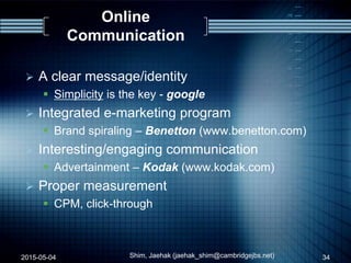 Online
Communication
 A clear message/identity
 Simplicity is the key - google
 Integrated e-marketing program
 Brand spiraling – Benetton (www.benetton.com)
 Interesting/engaging communication
 Advertainment – Kodak (www.kodak.com)
 Proper measurement
 CPM, click-through
2015-05-04 34Shim, Jaehak (jaehak_shim@cambridgejbs.net)
 