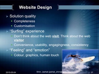 Website Design
 Solution quality
 Completeness
 Customisation
 “Surfing” experience
 Don‟t think about the web visit. Think about the web
visitor
 Convenience, usability, engagingness, consistency
 “Feeling” and “emotion”
 Colour, graphics, human touch
2015-05-04 37Shim, Jaehak (jaehak_shim@cambridgejbs.net)
 
