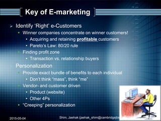 Key of E-marketing
 Identify „Right‟ e-Customers
 Winner companies concentrate on winner customers!
• Acquiring and retaining profitable customers
• Pareto‟s Law: 80/20 rule
 Finding profit zone
• Transaction vs. relationship buyers
 Personalization
 Provide exact bundle of benefits to each individual
• Don‟t think “mass”, think “me”
 Vendor- and customer driven
• Product (website)
• Other 4Ps
 “Creeping” personalization
2015-05-04 38Shim, Jaehak (jaehak_shim@cambridgejbs.net)
 