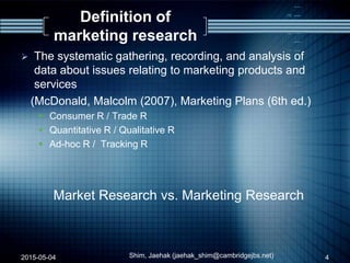 Definition of
marketing research
 The systematic gathering, recording, and analysis of
data about issues relating to marketing products and
services
(McDonald, Malcolm (2007), Marketing Plans (6th ed.)
 Consumer R / Trade R
 Quantitative R / Qualitative R
 Ad-hoc R / Tracking R
Market Research vs. Marketing Research
2015-05-04 Shim, Jaehak (jaehak_shim@cambridgejbs.net) 4
 