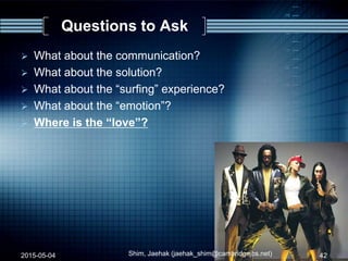 Questions to Ask
 What about the communication?
 What about the solution?
 What about the “surfing” experience?
 What about the “emotion”?
 Where is the “love”?
2015-05-04 42Shim, Jaehak (jaehak_shim@cambridgejbs.net)
 