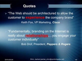 Quotes
 “The Web should be architectured to allow the
customer to experience the company brand”
Keith Fox, VP Marketing, Cisco
 “Fundamentally, branding on the Internet is
really about relationships,…you engage your
customer individually”
Bob Drof, President, Peppers & Rogers
2015-05-04 44Shim, Jaehak (jaehak_shim@cambridgejbs.net)
 