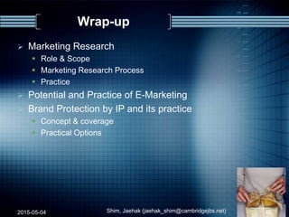 Wrap-up
 Marketing Research
 Role & Scope
 Marketing Research Process
 Practice
 Potential and Practice of E-Marketing
 Brand Protection by IP and its practice
 Concept & coverage
 Practical Options
2015-05-04 Shim, Jaehak (jaehak_shim@cambridgejbs.net) 46
 