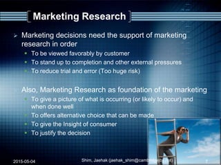 Marketing Research
 Marketing decisions need the support of marketing
research in order
 To be viewed favorably by customer
 To stand up to completion and other external pressures
 To reduce trial and error (Too huge risk)
 Also, Marketing Research as foundation of the marketing
 To give a picture of what is occurring (or likely to occur) and
when done well
 To offers alternative choice that can be made
 To give the Insight of consumer
 To justify the decision
2015-05-04 Shim, Jaehak (jaehak_shim@cambridgejbs.net) 7
 