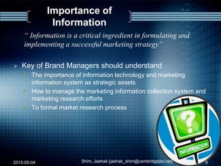 Importance of
Information
“ Information is a critical ingredient in formulating and
implementing a successful marketing strategy”
 Key of Brand Managers should understand
 The importance of information technology and marketing
information system as strategic assets
 How to manage the marketing information collection system and
marketing research efforts
 To formal market research process
2015-05-04 Shim, Jaehak (jaehak_shim@cambridgejbs.net) 9
 