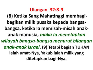 Ulangan  32:8-9 (8) Ketika Sang Mahatinggimembagi-bagikanmilikpusakakepadabangsa-bangsa, ketikaIamemisah-misahanak-anakmanusia, makaIamenetapkanwilayahbangsa-bangsamenurutbilangananak-anak Israel. (9) Tetapibagian TUHAN ialahumat-Nya, Yakubialahmilik yang ditetapkanbagi-Nya.