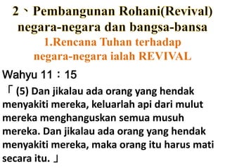 2、Pembangunan Rohani(Revival)negara-negaradanbangsa-bansa1.RencanaTuhanterhadapnegara-negaraialah REVIVALWahyu 11：15「 (5) Dan jikalauadaorang yang hendakmenyakitimereka, keluarlahapidarimulutmerekamenghanguskansemuamusuhmereka. Dan jikalauadaorang yang hendakmenyakitimereka, makaorangituharusmatisecaraitu. 」