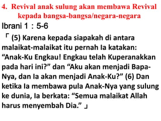 4.  Revival anaksulungakanmembawa Revival 	kepadabangsa-bangsa/negara-negaraIbrani 1：5-6「 (5) Karenakepadasiapakahdiantaramalaikat-malaikatitupernahIakatakan: “Anak-Ku Engkau! EngkautelahKuperanakkanpadahariini?” dan “AkuakanmenjadiBapa-Nya, danIaakanmenjadiAnak-Ku?” (6) Dan ketikaIamembawa pula Anak-Nya yang sulungkedunia, Iaberkata: “Semuamalaikat Allah harusmenyembah Dia.” 」