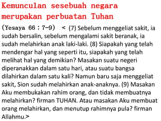 KemunculansesebuahnegaramerupakanperbuatanTuhan(Yesaya 66：7-9)  < (7) Sebelummenggeliatsakit, iasudahbersalin, sebelummengalamisakitberanak, iasudahmelahirkananaklaki-laki. (8) Siapakah yang telahmendengarhal yang sepertiitu, siapakah yang telahmelihathal yang demikian? Masakansuatunegeridiperanakkandalamsatuhari, atausuatubangsadilahirkandalamsatu kali? Namunbarusajamenggeliatsakit, Sionsudahmelahirkananak-anaknya. (9) MasakanAkumembukakanrahimorang, dantidakmembuatnyamelahirkan? firman TUHAN. AtaumasakanAkumembuatorangmelahirkan, danmenutuprahimnya pula? firmanAllahmu.>
