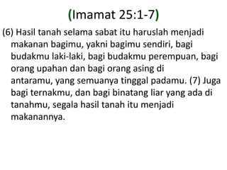 (Imamat 25:1-7)(6) Hasiltanahselamasabatituharuslahmenjadimakananbagimu, yaknibagimusendiri, bagibudakmulaki-laki, bagibudakmuperempuan, bagiorangupahandanbagiorangasingdiantaramu, yang semuanyatinggalpadamu. (7) Jugabagiternakmu, danbagibinatang liar yang adaditanahmu, segalahasiltanahitumenjadimakanannya.
