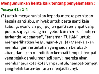 Mengumumkanberitabaiktentangpenyelamatan :  Yesaya 61 : 1-4(3) untukmengaruniakankepadamerekaperhiasankepalagantiabu, minyakuntukpestagantikainkabung, nyanyianpuji-pujiangantisemangat yang pudar, supayaorangmenyebutkanmereka "pohontarbantinkebenaran", "tanaman TUHAN" untukmemperlihatkankeagungan-Nya. (4) Merekaakanmembangunreruntuhan yang sudahberabad-abad, danakanmendirikankembalitempat-tempat yang sejakdahulumenjadisunyi; merekaakanmembaharuikota-kota yang runtuh, tempat-tempat yang telahturun-temurunmenjadisunyi.
