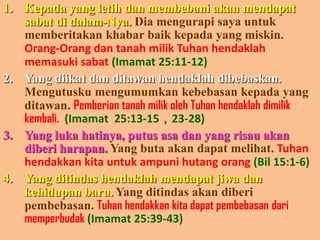 Kepada yang letihdanmembebaniakanmendapatsabatdidalam-Nya. Diamengurapisayauntukmemberitakankhabarbaikkepada yang miskin.Orang-OrangdantanahmilikTuhanhendaklahmemasukisabat(Imamat25:11-12)Yang diikatdanditawanhendaklahdibebaskan.Mengutuskumengumumkankebebasankepada yang ditawan. PemberiantanahmilikolehTuhanhendaklahdimilikkembali.(Imamat25:13-15，23-28)Yang lukahatinya, putusasadan yang risauakandiberiharapan. Yang butaakandapatmelihat. Tuhanhendakkankitauntukampunihutangorang(Bil15:1-6)Yang ditindashendaklahmendapatjiwadankehidupanbaru.Yang ditindasakandiberipembebasan. Tuhanhendakkankitadapatpembebasandarimemperbudak(Imamat25:39-43)