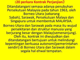 《20 perkaraKontrakPerjanjian》Ditandatangani semasa adanya penubuhan Persekutuan Malaysia pada tahun 1963, oleh Borneo Utara (sekarang Sabah), Sarawak, Persekutuan Malaya dan Singapura untuk membentuk MALAYSIA.Borneo Utara dan Sarawak pada masa itu wujud persekitaran dan struktur manusia yang berjurang besar dengan Malay(semenanjung). Oleh itu, kontrak ini diwujudkan dan ditandatangani bertujuan untuk melindungi kepentingan berkuasa autonomi(pemerintahan sendiri) di Borneo Utara dan Sarawak dalam segala hal ehwal tempatan.