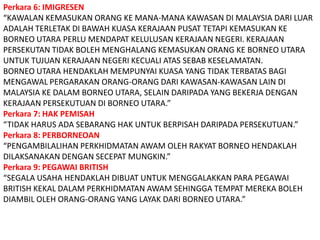 Perkara 6: IMIGRESEN“KAWALAN KEMASUKAN ORANG KE MANA-MANA KAWASAN DI MALAYSIA DARI LUAR ADALAH TERLETAK DI BAWAH KUASA KERAJAAN PUSAT TETAPI KEMASUKAN KE BORNEO UTARA PERLU MENDAPAT KELULUSAN KERAJAAN NEGERI. KERAJAAN PERSEKUTAN TIDAK BOLEH MENGHALANG KEMASUKAN ORANG KE BORNEO UTARA UNTUK TUJUAN KERAJAAN NEGERI KECUALI ATAS SEBAB KESELAMATAN.BORNEO UTARA HENDAKLAH MEMPUNYAI KUASA YANG TIDAK TERBATAS BAGI MENGAWAL PERGARAKAN ORANG-ORANG DARI KAWASAN-KAWASAN LAIN DI MALAYSIA KE DALAM BORNEO UTARA, SELAIN DARIPADA YANG BEKERJA DENGAN KERAJAAN PERSEKUTUAN DI BORNEO UTARA.”Perkara 7: HAK PEMISAH“TIDAK HARUS ADA SEBARANG HAK UNTUK BERPISAH DARIPADA PERSEKUTUAN.”Perkara 8: PERBORNEOAN“PENGAMBILALIHAN PERKHIDMATAN AWAM OLEH RAKYAT BORNEO HENDAKLAH DILAKSANAKAN DENGAN SECEPAT MUNGKIN.”Perkara 9: PEGAWAI BRITISH“SEGALA USAHA HENDAKLAH DIBUAT UNTUK MENGGALAKKAN PARA PEGAWAI BRITISH KEKAL DALAM PERKHIDMATAN AWAM SEHINGGA TEMPAT MEREKA BOLEH DIAMBIL OLEH ORANG-ORANG YANG LAYAK DARI BORNEO UTARA.”