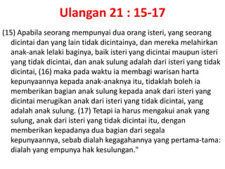 Ulangan 21 : 15-17(15) Apabilaseorangmempunyaiduaorangisteri, yang seorangdicintaidan yang lain tidakdicintainya, danmerekamelahirkananak-anaklelakibaginya, baikisteri yang dicintaimaupunisteri yang tidakdicintai, dananaksulungadalahdariisteri yang tidakdicintai, (16) makapadawaktuiamembagiwarisanhartakepunyaannyakepadaanak-anaknyaitu, tidaklahbolehiamemberikanbagiananaksulungkepadaanakdariisteri yang dicintaimerugikananakdariisteri yang tidakdicintai, yang adalahanaksulung. (17) Tetapiiaharusmengakuianak yang sulung, anakdariisteri yang tidakdicintaiitu, denganmemberikankepadanyaduabagiandarisegalakepunyaannya, sebabdialahkegagahannya yang pertama-tama: dialah yang empunyahakkesulungan."