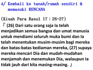 4/ Kembaliketanah/rumahsendiri & memasuki RENCANA(Kisah Para Rasul 17：26-27)「 (26) Dari satuorangsajaIatelahmenjadikansemuabangsadanumatmanusiauntukmendiamiseluruhmukabumidanIatelahmenentukanmusim-musimbagimerekadanbatas-bataskediamanmereka, (27) supayamerekamencariDiadanmudah-mudahanmenjamahdanmenemukanDia, walaupunIatidakjauhdarikitamasing-masing. 」