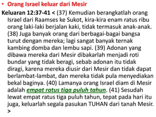 Orang Israel keluardariMesirKeluaran 12:37-41 < (37) Kemudianberangkatlahorang Israel dariRaamseskeSukot, kira-kiraenamratusribuoranglaki-lakiberjalan kaki, tidaktermasukanak-anak. (38) Jugabanyakorangdariberbagai-bagaibangsaturutdenganmereka; lagisangatbanyakternakkambingdombadanlembusapi. (39) Adonan yang dibawamerekadariMesirdibakarlahmenjadirotibundar yang tidakberagi, sebabadonanitutidakdiragi, karenamerekadiusirdariMesirdantidakdapatberlambat-lambat, danmerekatidak pula menyediakanbekalbaginya. (40) Lamanyaorang Israel diamdiMesiradalahempatratustigapuluhtahun. (41) Sesudahlewatempatratustigapuluhtahun, tepatpadahariitujuga, keluarlahsegalapasukan TUHAN daritanahMesir. > 