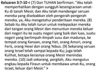 Keluaran 3:7-10 < (7) Dan TUHAN berfirman: "Akutelahmemperhatikandengansungguhkesengsaraanumat-Ku ditanahMesir, danAkutelahmendengarseruanmereka yang disebabkanolehpengerah-pengerahmereka, ya, Akumengetahuipenderitaanmereka. (8) SebabituAkutelahturununtukmelepaskanmerekadaritanganorangMesirdanmenuntunmerekakeluardarinegeriitukesuatunegeri yang baikdanluas, suatunegeri yang berlimpah-limpahsusudanmadunya, ketempatorangKanaan, orang Het, orangAmori, orangFeris, orangHewidanorangYebus. (9) Sekarangseruanorang Israel telahsampaikepada-Ku; jugatelahKulihat, betapakerasnyaorangMesirmenindasmereka. (10) Jadisekarang, pergilah, AkumengutusengkaukepadaFiraununtukmembawaumat-Ku, orang Israel, keluardariMesir." > 