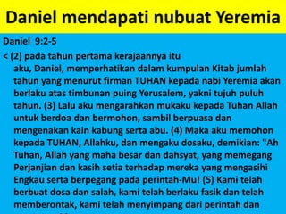Daniel mendapatinubuatYeremiaDaniel  9:2-5< (2) padatahunpertamakerajaannyaituaku, Daniel, memperhatikandalamkumpulanKitabjumlahtahun yang menurutfirman TUHAN kepadanabiYeremiaakanberlakuatastimbunanpuingYerusalem, yaknitujuhpuluhtahun. (3) LaluakumengarahkanmukakukepadaTuhan Allah untukberdoadanbermohon, sambilberpuasadanmengenakankainkabungsertaabu. (4) Makaakumemohonkepada TUHAN, Allahku, danmengakudosaku, demikian: "Ah Tuhan, Allah yang mahabesardandahsyat, yang memegangPerjanjiandankasihsetiaterhadapmereka yang mengasihiEngkausertaberpegangpadaperintah-Mu! (5) Kamitelahberbuatdosadansalah, kamitelahberlakufasikdantelahmemberontak, kamitelahmenyimpangdariperintahdanperaturan-Mu, >