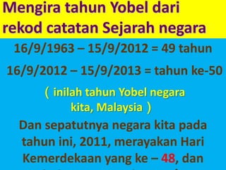 MengiratahunYobeldarirekodcatatanSejarahnegara16/9/1963–15/9/2012=49 tahun 16/9/2012–15/9/2013=tahun ke-50（inilahtahunYobelnegarakita, Malaysia）Dan sepatutnyanegarakitapadatahunini, 2011, merayakanHariKemerdekaan yang ke – 48, danbukannya yang ke - 54！