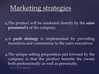  The product will be marketed directly by the sales
personnel's of the company.
 A push strategy is implemented by providing
incentives and commission to the sales executives.
 The unique selling proposition put forward by the
company is that the product benefits the owner
both professionally as well as personally.
Marketing strategies
 