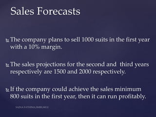  The company plans to sell 1000 suits in the first year
with a 10% margin.
 The sales projections for the second and third years
respectively are 1500 and 2000 respectively.
 If the company could achieve the sales minimum
800 suits in the first year, then it can run profitably.
Sales Forecasts
 