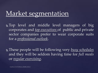  Top level and middle level managers of big
corporates and top executives of public and private
sector companies prefer to wear corporate suits
for a professional outlook.
 These people will be following very busy schedules
and they will be seldom having time for full meals
or regular exercising.
Market segmentation
 