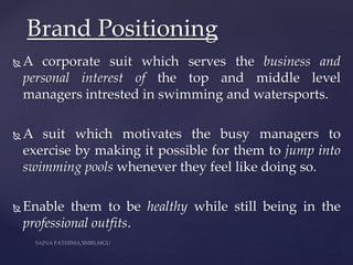  A corporate suit which serves the business and
personal interest of the top and middle level
managers intrested in swimming and watersports.
 A suit which motivates the busy managers to
exercise by making it possible for them to jump into
swimming pools whenever they feel like doing so.
 Enable them to be healthy while still being in the
professional outfits.
Brand Positioning
 