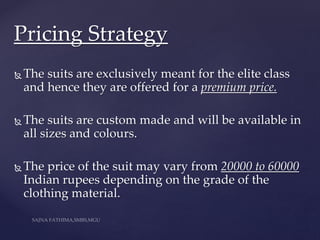  The suits are exclusively meant for the elite class
and hence they are offered for a premium price.
 The suits are custom made and will be available in
all sizes and colours.
 The price of the suit may vary from 20000 to 60000
Indian rupees depending on the grade of the
clothing material.
Pricing Strategy
 