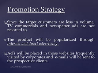 Since the target customers are less in volume,
TV commercials and newspaper ads are not
resorted to.
The product will be popularized through
Internet and direct advertising.
Ad’s will be placed in those websites frequently
visited by corporates and e-mails will be sent to
the prospective clients.
Promotion Strategy
 