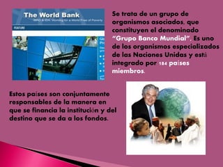 Se trata de un grupo de
organismos asociados, que
constituyen el denominado
“Grupo Banco Mundial”, Es uno
de los organismos especializados
de las Naciones Unidas y está
integrado por 184 países
miembros.
Estos países son conjuntamente
responsables de la manera en
que se financia la institución y del
destino que se da a los fondos.

 