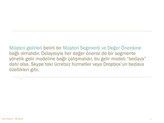 Müşteri gelirleri belirli bir Müşteri Segmenti ve Değer Önerisine 
bağlı olmalıdır. Dolayısıyla her değer önerisi de bir segmente 
yönelik gelir modeline bağlı çalışmalıdır, bu gelir modeli “bedava” 
dahi olsa. Skype’taki ücretsiz hizmetler veya Dropbox’un bedava 
özellikleri gibi. 
Utku Kaynar - BiKahve ‹#› 
 