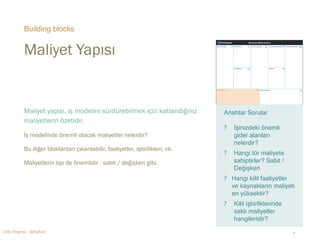 Building blocks 
Maliyet Yapısı 
Maliyet yapısı, iş modelini sürdürebilmek için katlandığınız 
maliyetlerin özetidir. 
İş modelinde önemli olacak maliyetler nelerdir? 
Bu diğer bloklardan çıkarılabilir, faaliyetler, işbirlikleri, vb. 
Maliyetlerin tipi de önemlidir : sabit / değişken gibi. 
Anahtar Sorular 
"? 
İşinizdeki önemli 
gider alanları 
nelerdir? 
? Hangi tür maliyete 
sahiptirler? Sabit / 
Değişken 
? Hangi kilit faaliyetler 
ve kaynakların maliyeti 
en yüksektir?" 
? Kilit işbirliklerinde 
saklı maliyetler 
hangileridir? 
Utku Kaynar - BiKahve ‹#› 
 