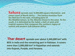 Saharaspreads over 9,400,000 square kilometres and
covers most of North Africa . . The Sahara stretches from
the Red Sea in the east, including parts of
the Mediterranean, to the Atlantic Ocean in the west. To the
south, it is delimited by the Sahel, a belt of semi-arid
tropical savanna that composes the northern region of
central and western Sub-Saharan Africa.
 
