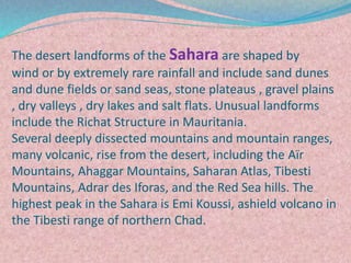 The desert landforms of the Sahara are shaped by
wind or by extremely rare rainfall and include sand dunes
and dune fields or sand seas, stone plateaus , gravel plains
, dry valleys , dry lakes and salt flats. Unusual landforms
include the Richat Structure in Mauritania.
Several deeply dissected mountains and mountain ranges,
many volcanic, rise from the desert, including the Aïr
Mountains, Ahaggar Mountains, Saharan Atlas, Tibesti
Mountains, Adrar des Iforas, and the Red Sea hills. The
highest peak in the Sahara is Emi Koussi, ashield volcano in
the Tibesti range of northern Chad.
 
