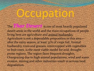 Occupation
The Thar Desert is one of most heavily populated
desert areas in the world and the main occupations of people
living here are agriculture and animal husbandry.
Agriculture is not a dependable proposition in this area—
after the rainy season, at least 33% of crops fail. Animal
husbandry, trees and grasses, intercropped with vegetables
or fruit trees, is the most viable model for arid, drought-
prone regions. The region faces frequent droughts.
Overgrazing due to high animal populations, wind and water
erosion, mining and other industries result in serious land
degradation.
 