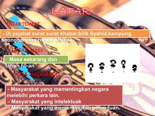 LATAR TEMPAT
- Di pejabat surat surat khabar,bilik Syahid,kampung
setinggan,dan rumah Mellisa
LATAR MASA
- Masa sekarang dan
tahun 60-an
LATAR MASYARAKAT
- Masyarakat yang mementingkan negara
melebihi perkara lain.
- Masyarakat yang intelektuak
- Masyarakat yang mementingkan perpaduan.
 